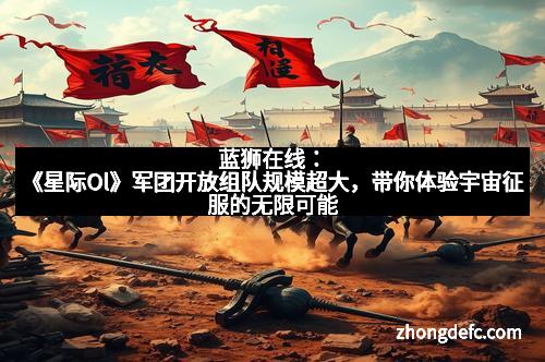 蓝狮在线：《星际Ol》军团开放组队规模超大，带你体验宇宙征服的无限可能